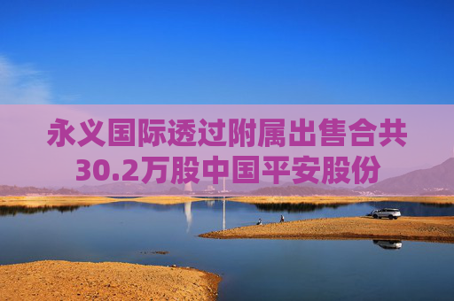 永义国际透过附属出售合共30.2万股中国平安股份  第1张