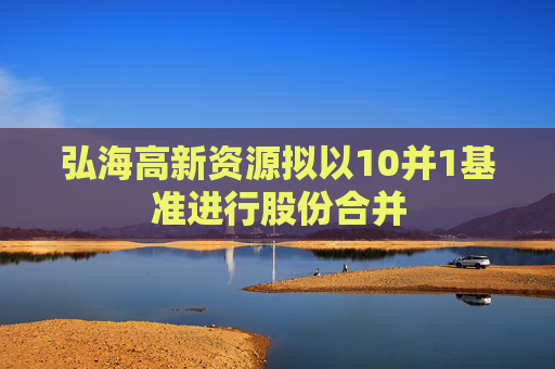 弘海高新资源拟以10并1基准进行股份合并  第1张