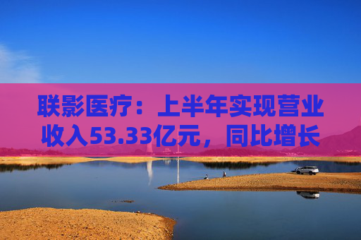 联影医疗：上半年实现营业收入53.33亿元，同比增长1.18%  第1张