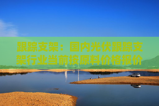 跟踪支架：国内光伏跟踪支架行业当前按原料价格报价，2023年毛利率20~30%