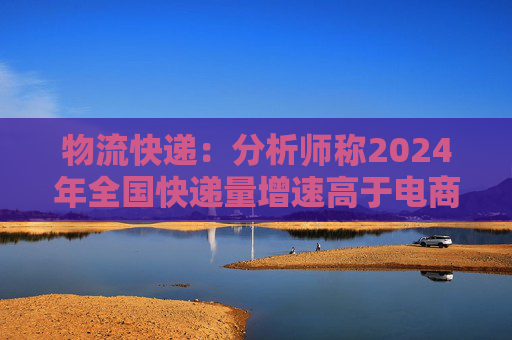 物流快递：分析师称2024年全国快递量增速高于电商GMV和社零增速很多