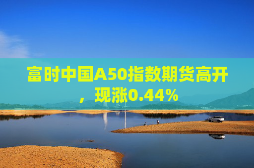 富时中国A50指数期货高开，现涨0.44%