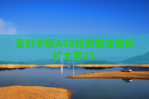 富时中国A50指数期货涨幅扩大至2%