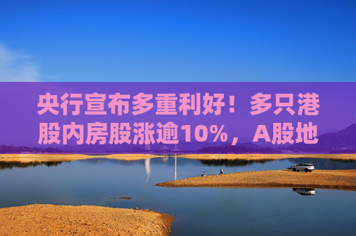 央行宣布多重利好！多只港股内房股涨逾10%，A股地产股翻红