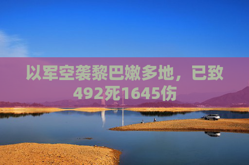 以军空袭黎巴嫩多地，已致492死1645伤