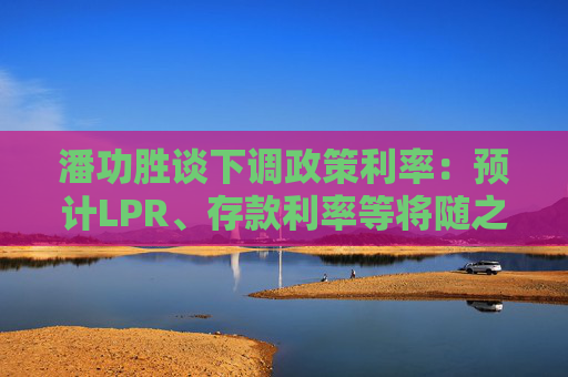 潘功胜谈下调政策利率：预计LPR、存款利率等将随之下行0.2-0.25个百分点  第1张