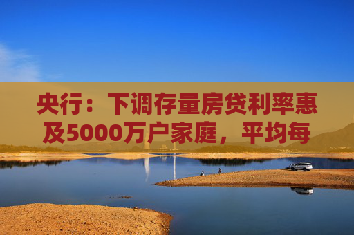 央行：下调存量房贷利率惠及5000万户家庭，平均每年减少利息支出1500亿左右