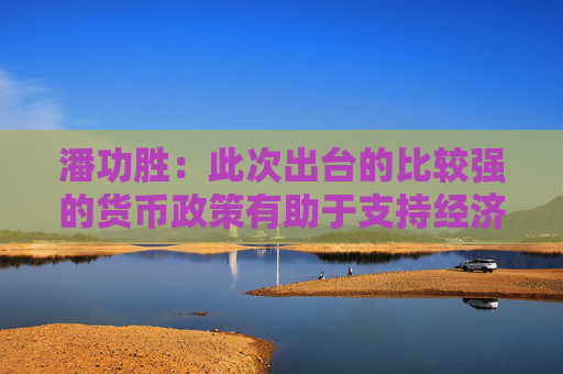 潘功胜：此次出台的比较强的货币政策有助于支持经济，促进消费和投资