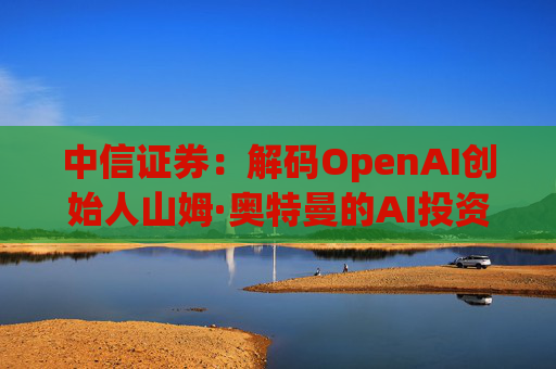 中信证券：解码OpenAI创始人山姆·奥特曼的AI投资版图