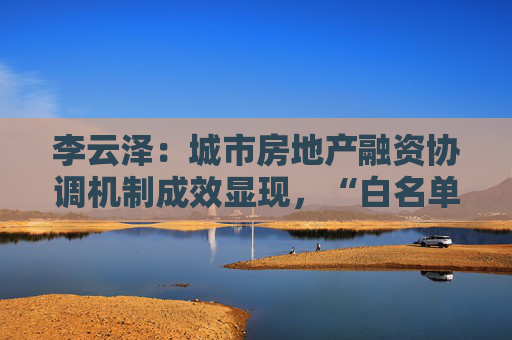 李云泽：城市房地产融资协调机制成效显现，“白名单”项目获授信1.43万亿  第1张