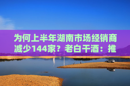 为何上半年湖南市场经销商减少144家？老白干酒：推进经销商优胜劣汰，促进渠道健康发展