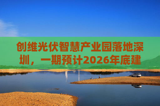 创维光伏智慧产业园落地深圳，一期预计2026年底建成