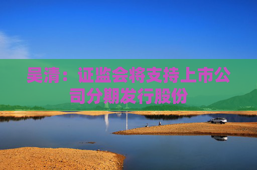 吴清：证监会将支持上市公司分期发行股份