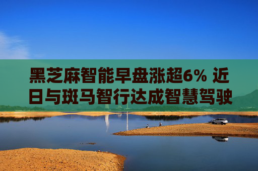 黑芝麻智能早盘涨超6% 近日与斑马智行达成智慧驾驶战略合作