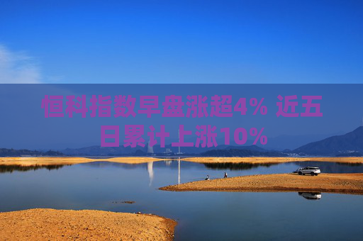 恒科指数早盘涨超4% 近五日累计上涨10%