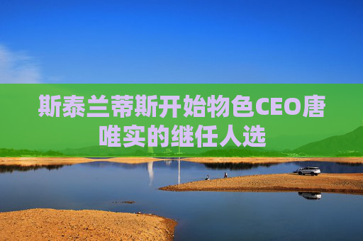 斯泰兰蒂斯开始物色CEO唐唯实的继任人选