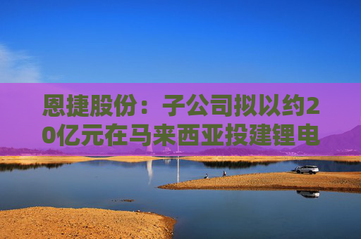 恩捷股份：子公司拟以约20亿元在马来西亚投建锂电池隔离膜项目  第1张