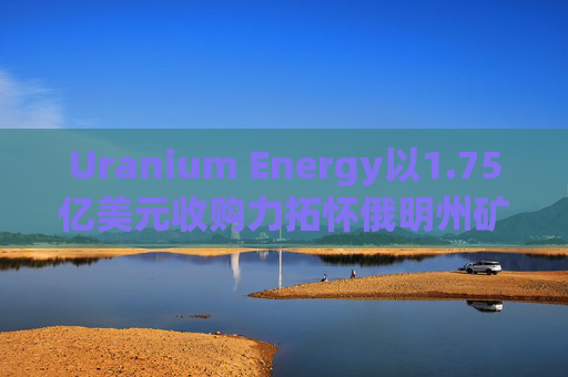 Uranium Energy以1.75亿美元收购力拓怀俄明州矿业资产 盘前涨超2%