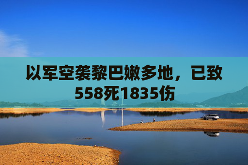 以军空袭黎巴嫩多地，已致558死1835伤