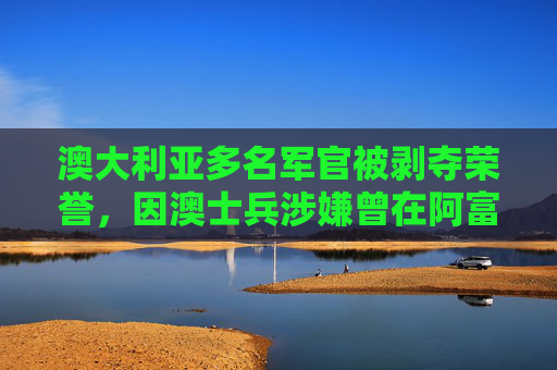 澳大利亚多名军官被剥夺荣誉，因澳士兵涉嫌曾在阿富汗犯下战争罪  第1张