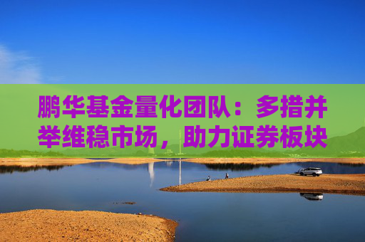 鹏华基金量化团队：多措并举维稳市场，助力证券板块估值持续修复 海内外政策共振 利好政策打开港股向上空间  第1张