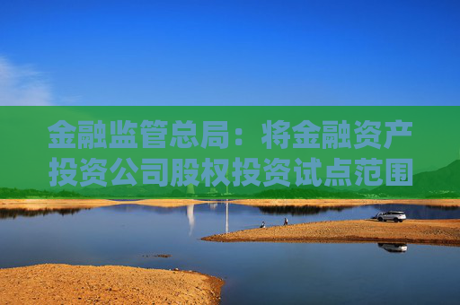 金融监管总局：将金融资产投资公司股权投资试点范围扩大至18个城市  第1张