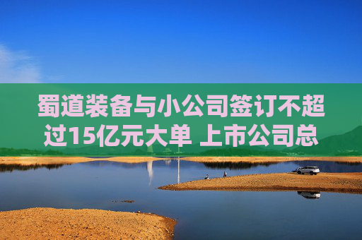 蜀道装备与小公司签订不超过15亿元大单 上市公司总经理：去项目地做过详细尽调，对方团队有行业经验