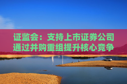 证监会：支持上市证券公司通过并购重组提升核心竞争力，加快建设一流投资银行  第1张