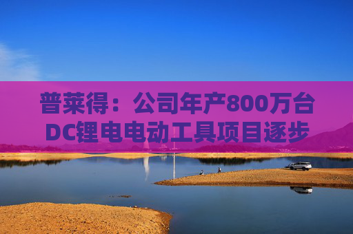 普莱得：公司年产800万台DC锂电电动工具项目逐步投产中