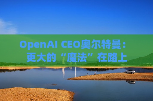 OpenAI CEO奥尔特曼： 更大的“魔法”在路上  第1张