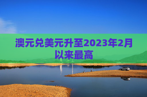 澳元兑美元升至2023年2月以来最高  第1张