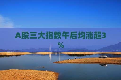 A股三大指数午后均涨超3%  第1张