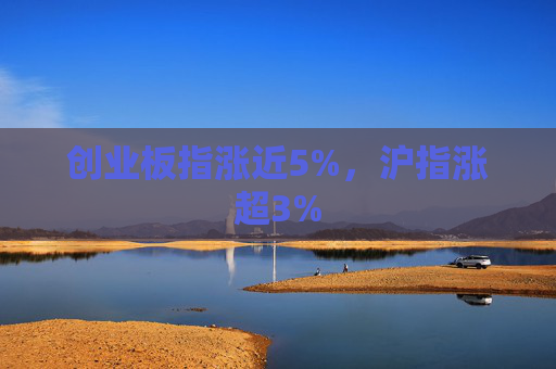 创业板指涨近5%，沪指涨超3%