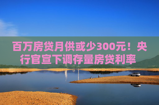 百万房贷月供或少300元！央行官宣下调存量房贷利率 怎么调、何时调仍留悬念