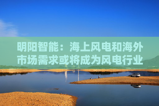 明阳智能：海上风电和海外市场需求或将成为风电行业发展新的增长点