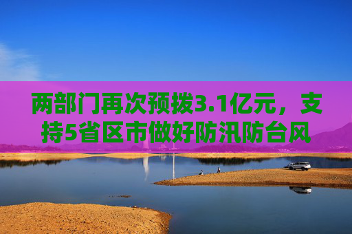 两部门再次预拨3.1亿元，支持5省区市做好防汛防台风应急抢险救灾工作  第1张