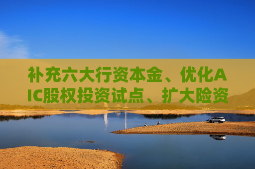 补充六大行资本金、优化AIC股权投资试点、扩大险资长期投资试点⋯⋯金融监管总局释放多个政策信号