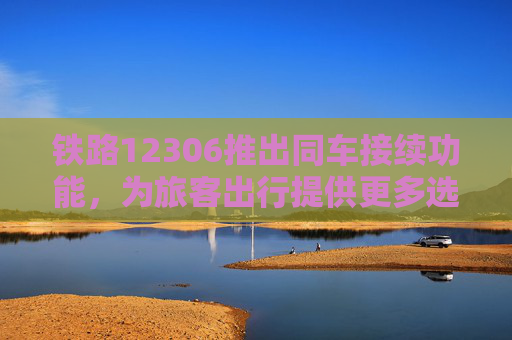 铁路12306推出同车接续功能，为旅客出行提供更多选择