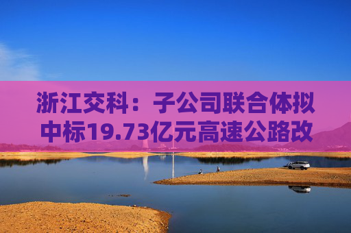 浙江交科：子公司联合体拟中标19.73亿元高速公路改扩建工程项目