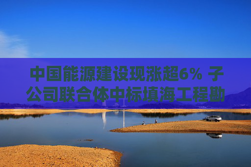 中国能源建设现涨超6% 子公司联合体中标填海工程勘察设计施工总承包项目  第1张