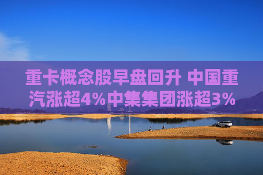 重卡概念股早盘回升 中国重汽涨超4%中集集团涨超3%