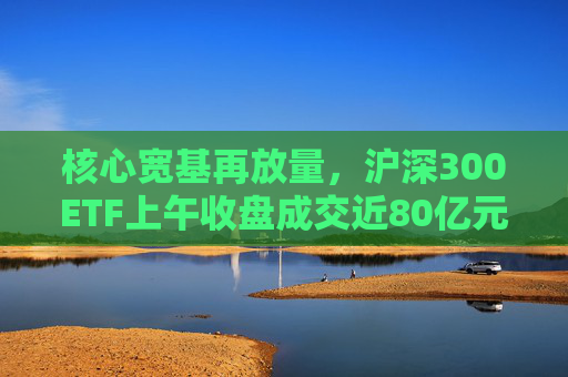 核心宽基再放量，沪深300ETF上午收盘成交近80亿元  第1张