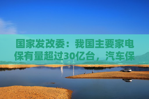 国家发改委：我国主要家电保有量超过30亿台，汽车保有量超过3亿辆，更新换代潜力巨大  第1张