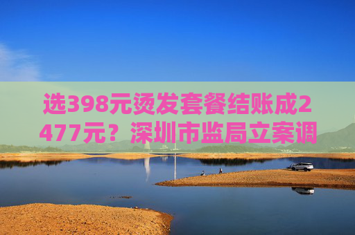 选398元烫发套餐结账成2477元？深圳市监局立案调查  第1张