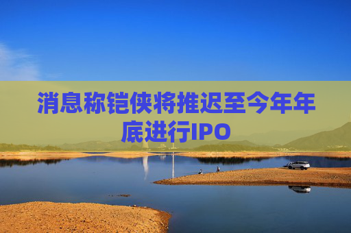 消息称铠侠将推迟至今年年底进行IPO  第1张