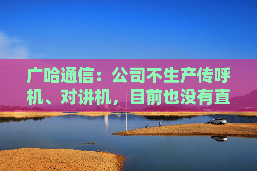 广哈通信：公司不生产传呼机、对讲机，目前也没有直接面向海外客户的出口业务  第1张