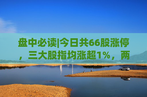 盘中必读|今日共66股涨停，三大股指均涨超1%，两市成交额再次突破万亿  第1张