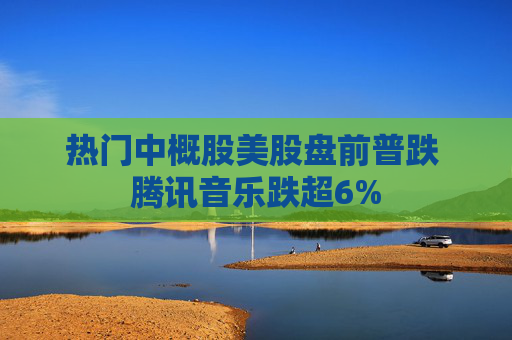 热门中概股美股盘前普跌 腾讯音乐跌超6%