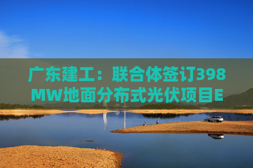 广东建工：联合体签订398MW地面分布式光伏项目EPC总承包合同