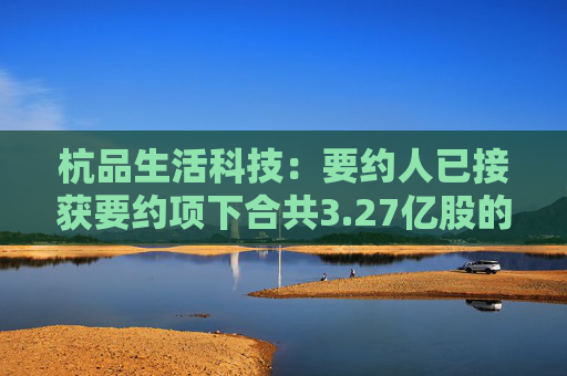 杭品生活科技：要约人已接获要约项下合共3.27亿股的有效接纳  第1张